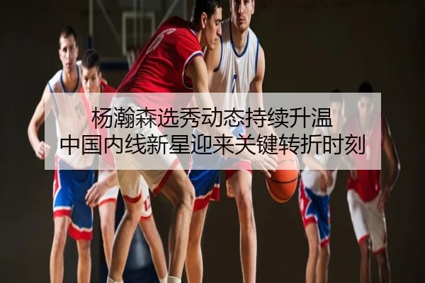 杨瀚森选秀动态持续升温 中国内线新星迎来关键转折时刻