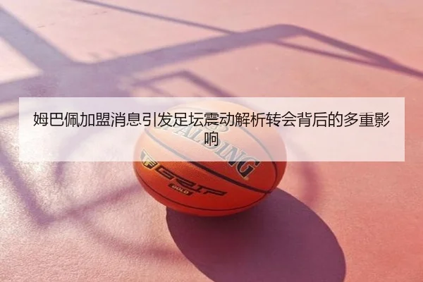 姆巴佩加盟消息引发足坛震动解析转会背后的多重影响