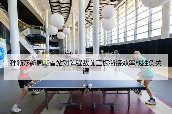 孙颖莎新周期首站对阵强敌前三板衔接效率成胜负关键