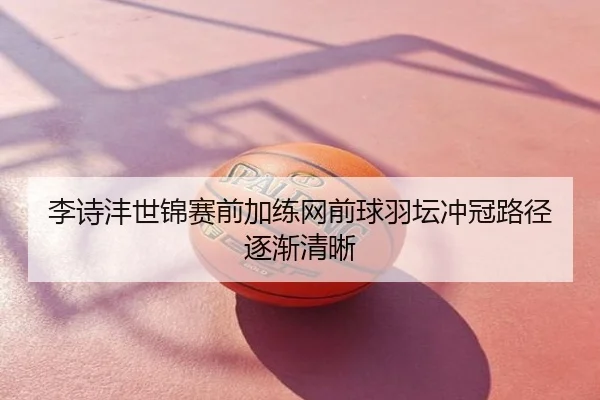 李诗沣世锦赛前加练网前球羽坛冲冠路径逐渐清晰