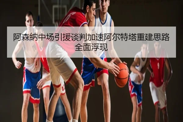 阿森纳中场引援谈判加速阿尔特塔重建思路全面浮现